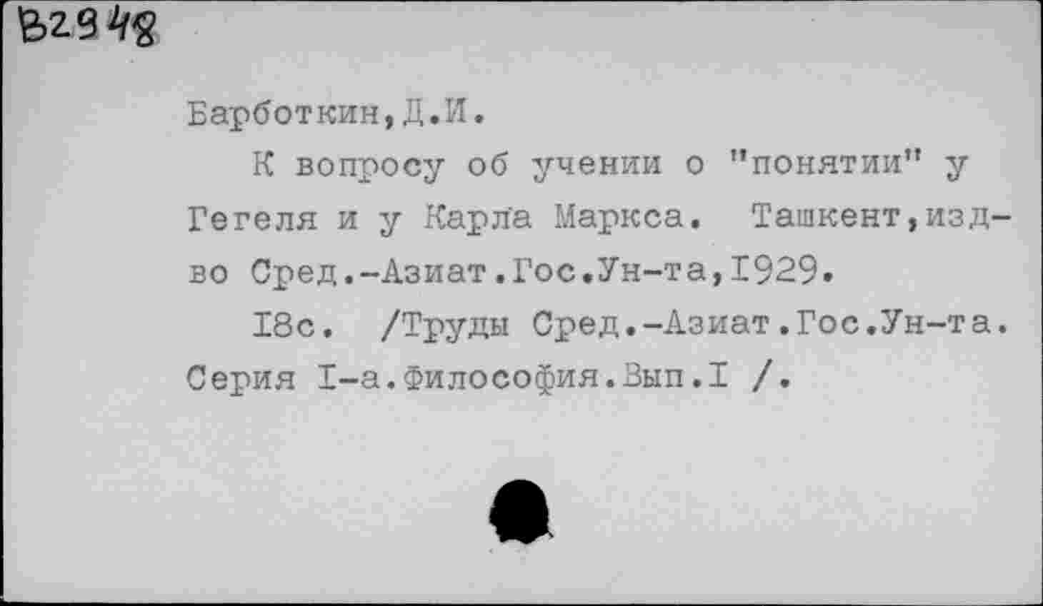 ﻿£>23^
Барботкин,Д.И.
К вопросу об учении о "понятии" у Гегеля и у Карла Маркса. Ташкент,изд во Сред.-Азиат.Гос.Ун-та,1929.
18с. /Труды Сред.-Азиат.Гос.Ун-та Серия 1-а.Философия.Вып.1 /.